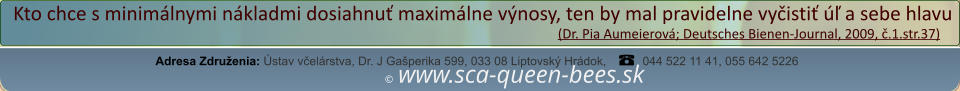 ©  www.sca-queen-bees.sk Adresa Združenia: Ústav včelárstva, Dr. J Gašperika 599, 033 08 Liptovský Hrádok, 044 522 11 41, 055 642 5226 Kto chce s minimálnymi nákladmi dosiahnuť maximálne výnosy, ten by mal pravidelne vyčistiť úľ a sebe hlavu                                                                                                                  (Dr. Pia Aumeierová; Deutsches Bienen-Journal, 2009, č.1.str.37)