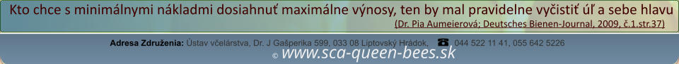 ©  www.sca-queen-bees.sk Adresa Združenia: Ústav včelárstva, Dr. J Gašperika 599, 033 08 Liptovský Hrádok, 044 522 11 41, 055 642 5226 Kto chce s minimálnymi nákladmi dosiahnuť maximálne výnosy, ten by mal pravidelne vyčistiť úľ a sebe hlavu                                                                                                                  (Dr. Pia Aumeierová; Deutsches Bienen-Journal, 2009, č.1.str.37)