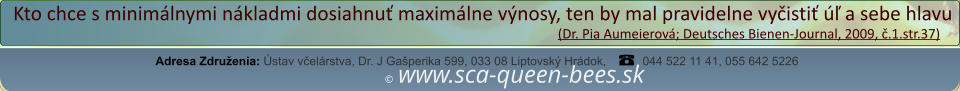 ©  www.sca-queen-bees.sk Adresa Združenia: Ústav včelárstva, Dr. J Gašperika 599, 033 08 Liptovský Hrádok, 044 522 11 41, 055 642 5226 Kto chce s minimálnymi nákladmi dosiahnuť maximálne výnosy, ten by mal pravidelne vyčistiť úľ a sebe hlavu                                                                                                                  (Dr. Pia Aumeierová; Deutsches Bienen-Journal, 2009, č.1.str.37)