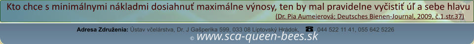 ©  www.sca-queen-bees.sk Adresa Združenia: Ústav včelárstva, Dr. J Gašperika 599, 033 08 Liptovský Hrádok, 044 522 11 41, 055 642 5226 Kto chce s minimálnymi nákladmi dosiahnuť maximálne výnosy, ten by mal pravidelne vyčistiť úľ a sebe hlavu                                                                                                                  (Dr. Pia Aumeierová; Deutsches Bienen-Journal, 2009, č.1.str.37)