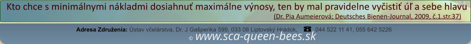 ©  www.sca-queen-bees.sk Adresa Združenia: Ústav včelárstva, Dr. J Gašperika 599, 033 08 Liptovský Hrádok, 044 522 11 41, 055 642 5226 Kto chce s minimálnymi nákladmi dosiahnuť maximálne výnosy, ten by mal pravidelne vyčistiť úľ a sebe hlavu                                                                                                                  (Dr. Pia Aumeierová; Deutsches Bienen-Journal, 2009, č.1.str.37)