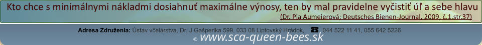 ©  www.sca-queen-bees.sk Adresa Združenia: Ústav včelárstva, Dr. J Gašperika 599, 033 08 Liptovský Hrádok, 044 522 11 41, 055 642 5226 Kto chce s minimálnymi nákladmi dosiahnuť maximálne výnosy, ten by mal pravidelne vyčistiť úľ a sebe hlavu                                                                                                                  (Dr. Pia Aumeierová; Deutsches Bienen-Journal, 2009, č.1.str.37)