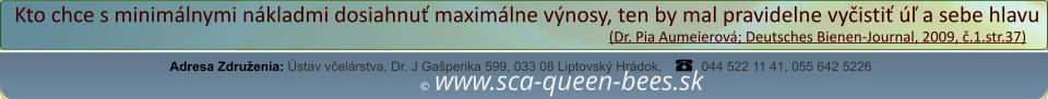 ©  www.sca-queen-bees.sk Adresa Združenia: Ústav včelárstva, Dr. J Gašperika 599, 033 08 Liptovský Hrádok, 044 522 11 41, 055 642 5226 Kto chce s minimálnymi nákladmi dosiahnuť maximálne výnosy, ten by mal pravidelne vyčistiť úľ a sebe hlavu                                                                                                                  (Dr. Pia Aumeierová; Deutsches Bienen-Journal, 2009, č.1.str.37)