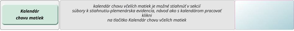 kalendár chovu včelích matiek je možné stiahnúť v sekcií súbory k stiahnutiu-plemenárska evidencia, návod ako s kalendárom pracovať  klikni  na tlačitko Kalendár chovu včelích matiek Kalendár chovu matiek