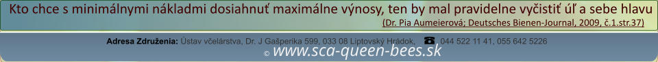 ©  www.sca-queen-bees.sk Adresa Združenia: Ústav včelárstva, Dr. J Gašperika 599, 033 08 Liptovský Hrádok, 044 522 11 41, 055 642 5226 Kto chce s minimálnymi nákladmi dosiahnuť maximálne výnosy, ten by mal pravidelne vyčistiť úľ a sebe hlavu                                                                                                                  (Dr. Pia Aumeierová; Deutsches Bienen-Journal, 2009, č.1.str.37)